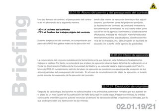 02.01.19 Abono del premio y del presupuesto del contrato



Briefing   Una vez firmado el contrato, el presupuesto del contra-
           to se irá abonando de la siguiente manera:


           -30% A la firma del contrato
           -70% al finalizar los trabajos objeto del contrato
                                                                     terial o los costes de ejecución directa por los adjudi-
                                                                     catarios, que forman parte del proyecto aprobado.
                                                                     La liquidación del contrato se justificará mediante la
                                                                     documentación acreditativa de los costes reales junto
                                                                     con el fee de la agencia: suministros o colaboraciones
                                                                     efectuadas, trabajos de ejecución material realizados
                                                                     directamente por los adjudicatarios, coordinación téc-
           Durante la ejecución del contrato, se comprobarán por     nica de los trabajos, etc. Este proyecto se liquidará de
           parte de ARPED los gastos reales de la ejecución ma-      acuerdo con la tarifa de la agencia de publicidad.




                                                                                     02.01.20 Plazo de ejecución
           La convocatoria del concurso establecerá la fecha límite en la que deberán estar totalmente finalizados los
           trabajos a realizar. Por tanto, se entenderá que el plazo de ejecución abarca desde la fecha de publicación en el
           Portal de Contratación Pública de la Comunidad de Madrid y se extiende hasta la improrrogable de 27 de Fe-
           brero de 2010. El cumplimiento estricto del plazo de ejecución es condición necesaria para la recepción de los
           abonos parciales del presupuesto del contrato. En el caso de incumplimiento del plazo de ejecución, el Jurado
           podrá acordar la suspensión de la ejecución del contrato.




                                                                             02.01.21 Devolución de originales
           Después de cada etapa, los bocetos no seleccionados o no premiados podrán ser retirados por sus autores en
           el plazo de un mes a partir de la publicación del fallo del jurado en cada etapa. Pasado ese tiempo, la entidad
           convocante entenderá que los autores renuncian al derecho de devolución de las propuestas no retiradas, por lo
           que podrá proceder a la destrucción de las mismas.                                                                   25




                                                                                            02.01.19/21
 