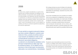 2006                                                       En la etapa primaria se pone el énfasis en la atención
                                                           a la diversidad del alumnado y en la prevención de las
L.O.E:                                                     dificultades de aprendizaje, actuando tan pronto como
En esta norma, vigente actualmente, se parte de los        éstas se detecten.
avances que el sistema educativo ha realizado en las
últimas décadas, incorporando todos aquellos aspec-
                                                           Una de las novedades de la Ley consiste en la realiza-
tos estructurales y de ordenación que han demostrado
su pertinencia y su eficacia y proponiendo cambios en
                                                           ción de una evaluación de diagnóstico de las compe-
aquellos otros que requieren revisión. Se ha huido de la   tencias básicas alcanzadas por el alumnado al finalizar
tentación de pretender cambiar todo el sistema edu-        el segundo ciclo de esta etapa, que tendrá carácter
cativo, como si se partiese de cero, y se ha optado, en    formativo y orientador, proporcionará información
cambio, por tener en cuenta la experiencia adquirida y     sobre la situación del alumnado, de los centros y del
los avances registrados.                                   propio sistema educativo y permitirá adoptar las medi-
                                                           das pertinentes para mejorar las posibles deficiencias.


En ese sentido se regula la educación básica
que tiene carácter obligatorio y gratuito para
todos los niños y jóvenes de ambos sexos y
cuya duración se establece en diez cursos,
comprendiendo la educación primaria y la                   2009
educación secundaria obligatoria.
La atención a la diversidad se establece como              El gobierno de la Generalitat aprueba la ley de Edu-
principio fundamental que debe regir toda                  cación en 12/2009, donde define, apuesta y proyecta
                                                           una serie de puntos que nos dan a entender que la
la enseñanza básica, con el objetivo de pro-
                                                           Generalitat busca tener participación educacional en
porcionar a todo el alumnado una educación                 la sociedad acorde con el estatuto de Autonomía de
adecuada a sus características y necesidades.              Catalunya.                                                29




                                                                                              03.01.01
 