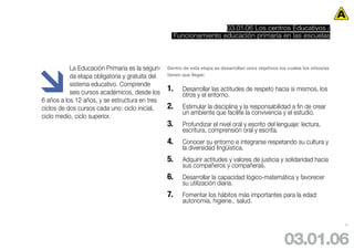 03.01.06 Los centros Educativos /
                                                      Funcionamiento educación primaria en las escuelas





           La Educación Primaria es la segun-    Dentro de esta etapa se desarrollan unos objetivos los cuales los niños/as
           da etapa obligatoria y gratuita del   tienen que llegar:

           sistema educativo. Comprende
           seis cursos académicos, desde los     1.     Desarrollar las actitudes de respeto hacia si mismos, los
                                                        otros y el entorno.
6 años a los 12 años, y se estructura en tres
ciclos de dos cursos cada uno: ciclo inicial,    2.     Estimular la disciplina y la responsabilidad a fin de crear
                                                        un ambiente que facilite la convivencia y el estudio.
ciclo medio, ciclo superior.
                                                 3.     Profundizar el nivel oral y escrito del lenguaje: lectura,
                                                        escritura, comprensión oral y escrita.
                                                 4.     Conocer su entorno e integrarse respetando su cultura y
                                                        la diversidad lingüística.
                                                 5.     Adquirir actitudes y valores de justicia y solidaridad hacia
                                                        sus compañeros y compañeras.
                                                 6.     Desarrollar la capacidad lógico-matemática y favorecer
                                                        su utilización diaria.
                                                 7.     Fomentar los hábitos más importantes para la edad:
                                                        autonomía, higiene.. salud.


                                                                                                                              37




                                                                                                      03.01.06
 