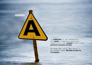 visión




         La publicidad es una herramienta
         que ayuda a conseguir objetivos
         comerciales, pero también puede y debe
         promover acciones sociales.

         Un mundo más justo, más social y
         más humano donde NO todo se basa en
         el consumo.


                                                  4
 