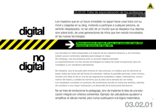 03.02.03 Falta de especialización de los profesores y
                                                                    escuela digital
          Los maestros que en un futuro inmediato no sepan hacer unas fotos con su



digital
          móvil y colgarlas en su blog, invitando a participar a cualquier persona, se
          sentirán desplazados, no tan sólo de un mundo que se desplaza muy deprisa,
          sino sobre todo, de unas generaciones de niños que han nacido incrustados
          en las nuevas tecnologías.

                               “Somos maestros del siglo XX que, con medios del siglo XIX,
                               formamos alumnos del siglo XXI.”




   no
          Las escuelas no están preparadas y la mayoría de los maestros tampoco y, de momento,
          existen pocos contenidos digitales para trabajar en clase.




digital
          Sin embargo, nos encontramos ante un proceso digital imparable.
          La experimentación con las nuevas tecnologías se realiza de modo excepcional, pero sin
          complejos y con resultados alentadores.

          No obstante, que la escuela esté inmersa en este proceso, no implica que los alumnos se
          pasen todas las horas del día frente al ordenador. Utilizan la pantalla personal, como mínimo,
          durante una clase al día en una de las asignaturas (castellano, inglés, matemáticas, conoci-
          miento del medio y catalán) de tal forma que al cabo de la semana las ven todas.
          Los resultados constatan un aumento del rendimiento escolar en todos los ámbitos, además
          de contribuir a una mayor motivación y al desarrollo de la autonomía del alumno.

          No se trata de revolucionar la pedagogía, sino de implantar la idea de una edu-
          cación integral con criterios coherentes. Ejemplo: las calculadoras ayudaron a
          simplificar el cálculo mental, pero nunca sustituyeron a la lógica matemática.                   44




                                                                                   03.02.01
 