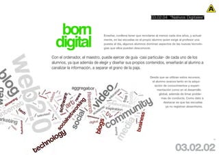 03.02.04 “Nativos Digitales”


   born
  digital
                              Enseñar, conlleva tener que reciclarse al menos cada dos años, y actual-
                              mente, en las escuelas es el propio alumno quien exige al profesor una
                              puesta al día, algunos alumnos dominan aspectos de las nuevas tecnolo-
                              gías que ellos pueden desconocer.


Con el ordenador, el maestro, puede ejercer de guía -casi particular- de cada uno de los
alumnos, ya que además de elegir y diseñar sus propios contenidos, enseñarán al alumno a
canalizar la información, a separar el grano de la paja.

                                                               Desde que se utilizan estos recursos,
                                                                el alumno avanza tanto en la adqui-
                                                                  sición de conocimientos y experi-
                                                                    mentación como en el desarrollo
                                                                      global, además de limar proble-
                                                                       mas de conducta. Como dato a
                                                                         destacar es que las escuelas
                                                                          ya no registran absentismo.




                                                                                                         45




                                                                                 03.02.02
 