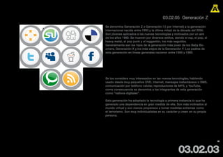 03.02.05 Generación Z

                                             Se denomina Generación Z o Generación I (I por Internet) a la generación
                                             internacional nacida entre 1993 y la última mitad de la década del 2000.
                                             Son jóvenes aplicados a las nuevas tecnologías y motivados por un aire
                                             de los años 1980. Se mueven por diversos estilos, siendo el rap, el pop, el
                                             heavy metal, el pop punk y el reggaetón, los más seguidos.
                                             Generalmente son los hijos de la generación más joven de los Baby Bo-
                                             omers, Generación X y los más viejos de la Generación Y. Los padres de
                                             esta generación en líneas generales nacieron entre 1960 y 1980.



                                             Sus medios de comunicación es principalmente a través de comu-
                                             nidades en línea como twitter, Orkut, Google y Facebook.

                                             Se los considera muy interesados en las nuevas tecnologías, habiendo
                                             usado desde muy pequeños DVD, Internet, mensajes instantáneos o SMS,
                                             comunicación por teléfono celular, reproductores de MP3, y YouTube,
                                             como consecuencia se denomina a los integrantes de esta generación
                                             como “nativos digitales”.

                BY GWEBSTOCK                 Esta generación ha adoptado la tecnología a primera instancia lo que ha
                http://gwebwt.blogspot.com
                                             generado una dependencia en gran medida de ella. Son más inclinados al
                                             mundo virtual y son menos propensos a tomar medidas extremas como
                                             el terrorismo. Son muy individualistas en su carácter y creen en su propia
                                             persona.


Es una generación consumista y pesimista, desconfía del gobierno e impulsiva. Son muy individua-
listas en su carácter y creen en su propia persona. Además no creen vivir de acuerdo a las normas
sociales. Su sociedad existe en Internet donde se abre su mente y expresa sus propias opiniones.
                                                                                                                           46




                                                                                                  03.02.03
 