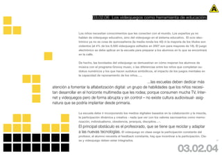 03.02.06 Los videojuegos como herramienta de educación.


               Los niños necesitan conocimientos que les conecten con el mundo. Los expertos ya no
               hablan de videojuego educativo, sino del videojuego en el sistema educativo. El ocio elec-
               trónico ya no es cosa de quinceañeros (la media ronda los 40) ni la mayoría de los títulos son
               violentos (el 4% de los 8.500 videojuegos editados en 2007 son para mayores de 18). El juego
               electrónico se debe aplicar en la escuela para preparar a los alumnos en lo que se encontrará
               en la calle.

               De hecho, las bondades del videojuego se demuestran en cómo mejoran los alumnos de
               música con el programa Groovy music, o las diferencias entre los niños que completan su-
               dokus numéricos y los que hacen sudokus simbólicos, el impacto de los juegos mentales en
               la capacidad de razonamiento de los niños….,

                                                          ...las escuelas deben dedicar más
atención a fomentar la alfabetización digital: un grupo de habilidades que los niños necesi-
tan desarrollar en el horizonte multimedia que les rodea; porque consumen mucha TV, Inter-
net y videojuegos pero de forma abrupta y sin control – no existe cultura audiovisual- asig-
natura que se podría implantar desde primaria.

               La escuela debe ir incorporando los medios digitales basados en la colaboración y la mezcla,
               la participación dinámica y creativa - nada que ver con los valores sacrosantos como memo-
               rización, individualismo, obediencia, jerarquía, disciplina…-.
               El principal obstáculo es el profesorado, que se tiene que reciclar y adaptar
               a las nuevas tecnologías. El videojuego en clase exige la participación constante del
               profesor, el alumno necesita el feedback constante, hay que incentivar a la participación. Cla-
               se y videojuego deben estar integrados.                                                           47




                                                                                        03.02.04
 