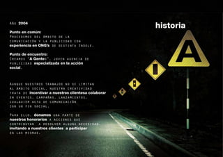 Año 2004
                                                     historia
Punto en común:
Procedemos del ámbito de la
comunicación y la publicidad con
experiencia en ONG’s de distinta índole.

Punto de encuentro:
Creamos “A Gentes”, joven agencia de
publicidad especializada en la acción
social.



Aunque nuestros trabajos no se limitan
al ámbito social, nuestra creatividad
trata de incentivar a nuestros clientesa colaborar
en eventos, campañas, lanzamientos,
cualquier acto de comunicación
con un fin social.

Para ello, donamos una parte de
nuestros honorarios a acciones que
contribuyan a resolver alguna necesidad,
invitando a nuestros clientes a participar
en las mismas.

                                                                5
 