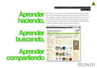 03.04 Nuevas plataformas educacionales /
                                                          Educat 1x1


   Aprender    Educat 1x1 es un proyecto de la Generalitat de Cataluña para la implan-
               tación de micrordenadores portátiles en las aulas y la incorporación de




   haciendo,
               libros digitales en dichos ordenadores. El lema del proyecto es 1 alumno
               por 1 ordenador. Además de esto, en la web podemos encontrar herra-
               mientas que proporciona el entorno 2.0 susceptibles de ser utilizadas en
               las aulas, además de videos y noticias sobre educación.




   Aprender
  buscando,
   Aprender
compartiendo                                                                              51




                                                                    03.04.01
 