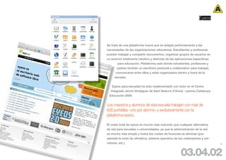 Eyeos




Se trata de una plataforma nueva que se adapta perfectamente a las
necesidades de las organizaciones educativas. Estudiantes y profesores
pueden trabajar y compartir documentos, organizar grupos de usuarios en
un entorno totalmente intuitivo y disfrutar de las aplicaciones específicas
        para educación. Plataforma web donde estudiantes, profesores y
       padres tendrán un escritorio personal y colaborativo para trabajar,
      comunicarse entre ellos y estar organizados dentro y fuera de la
     escuela.


    Eyeos para escuelas ha sido implementado con éxito en el Centro
   Integrado Jacint Verdaguer de Sant Sadurní d’Anoia - premio Catalunya
  Educación 2008.


Los maestros y alumnos de esta escuela trabajan con más de
600 portátiles -uno por alumno- y exclusivamente con la
plataforma eyeos.

El coste total de eyeos es mucho más reducido que cualquier alternativa
de red para escuelas o universidades, ya que la administración de la red
es mucho más simple y todos los costes de licencias se eliminan (por
ejemplo la suite de ofimática, sistema operativo de los ordenadores y ser-
vidores, etc.)                                                                52




                                                      03.04.02
 
