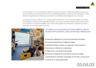 La pizarra digital

La pizarra digital es un nuevo dispositivo didáctico del aula que impulsa un cambio metodológico en los proce-
sos de enseñanza y que revierte directamente en el aprendizaje del alumno. Partiendo de esta realidad, se están
diseñando programaciones didácticas para primaria, con la finalidad de desplegar el nuevo curriculum.


La propuesta se basa en explicar como cambia la gestión del aula con el uso de la pizarra digital y las ventajas
que comporta en el proceso de aprendizaje del alumno, así como en su propia motivación personal. Este proce-
so ha contado con el soporte del AMPA, que lo valoró como proyecto muy interesante y apostaron por dotar a
cada clase con una pizarra digital interactiva.


                                       Los objetivos con la incorporación de la pizarra digital en el aula son:
                                       Acceder de forma autónoma y crítica a la informacion utilizando la red.



                                       > Desarrollar habilidades en el uso de las herramientas informáticas.
                                       > Favorecer el desarrollo de la inteligencia múltiple.
                                       > Potenciar el trabajo en equipo y la colaboración entre los alumnos.
                                       > Aumentar la motivación por el aprendizaje.
                                       > Utilizar el error como fuente de aprendizaje.
                                       > Potenciar la integración de conocimientos para que se trabajen
                                       conjuntamente los contenidos conceptuales. Por otro lado, se promueve el
                                       uso de las TIC y medios audiovisuales.
                                                                                                                     53




                                                                                                 03.04.03
 