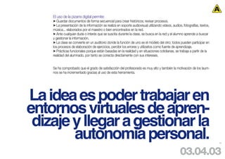 El uso de la pizarra digital permite:
    > Guardar documentos de forma secuencial para crear históricos; revisar procesos.
    > La presentación de la información se realiza en soporte audiovisual utilizando videos, audios, fotografías, textos,
    música... elaborados por el maestro o bien encontrados en la red.
    > Ante cualquier duda o interés que se suscita durante la clase, se busca en la red y el alumno aprende a buscar
    y gestionar la información.
    > La clase se convierte en un auditorio donde la función de uno es el modelo del otro; todos pueden participar en
    los procesos de elaboración de ejercicios, percibir los errores y utilizarlos como fuente de aprendizaje.
    > Prácticas funcionales porque están basadas en la realidad y en situaciones cotidianas, se trabaja a partir de la
    realidad del alumnado, por tanto se conecta directamente con sus intereses.


    Se ha comprobado que el grado de satisfacción del profesorado es muy alto y también la motivación de los laum-
    nos se ha incrementado gracias al uso de esta herramienta.




La idea es poder trabajar en
entornos virtuales de apren-
 dizaje y llegar a gestionar la
        autonomía personal.                                                                                                 54




                                                                                                   03.04.03
 