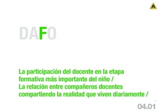 DAFO
La participación del docente en la etapa
formativa más importante del niño /
La relación entre compañeros docentes
compartiendo la realidad que viven diariamente /
                                                   57




                                           04.01
 