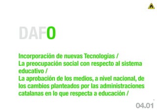 DAFO
Incorporación de nuevas Tecnologías /
La preocupación social con respecto al sistema
educativo /
La aprobación de los medios, a nivel nacional, de
los cambios planteados por las administraciones
catalanas en lo que respecta a educación /
                                                    58




                                             04.01
 
