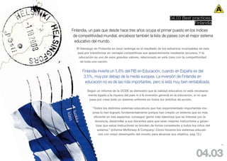 04.03 Best practices/
                                                                                  Finlandia
Finlandia, un país que desde hace tres años ocupa el primer puesto en los índices
 de competitividad mundial, encabeza también la lista de países con el mejor sistema
  educativo del mundo.
   El liderazgo de Finlandia en esos rankings es el resultado de los esfuerzos incansables de este
    país por transformar en ventajas competitivas sus aparentemente modestos recursos. Y la
     educación es uno de esos grandes valores, relacionado en este caso con la competitividad
      de toda una nación.


       Finlandia invierte un 5,8% del PIB en Educación, cuando en España es del
        3,5%, muy por debajo de la media europea. La inversión de Finlandia en
         educación no es de las más importantes, pero sí está muy bien rentabilizada.

          Según un informe de la OCDE se demostró que la calidad educativa no está necesaria-
           mente ligada a la riqueza del país ni a la inversión general en la educación, si no que
           pasa por crear todo un sistema uniforme en todos los ámbitos de acción.

              “Todos los distintos sistemas educativos que han experimentado importantes me-
              joras lo han logrado fundamentalmente porque han creado un sistema que es más
               eficiente en tres aspectos: conseguir gente más talentosa que se interese por la
                docencia, desarrollar a sus docentes para que sean mejores instructores y garan-
                 tizar que estos instructores se brinden de forma consistente a todos los niños del
                  sistema.” (informe McKinsey & Company: Cómo hicieron los sistemas educati-
                   vos con mejor desempeño del mundo para alcanzar sus objetivo, pag 72.)


                                                                                                      60




                                                                                         04.03
 