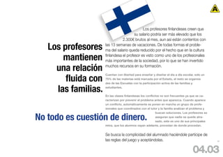 Los profesores finlandeses creen que
                                        su salario podría ser más elevado que los
                                2.300€ brutos al mes, aun así están contentos con

   Los profesores    las 13 semanas de vacaciones. De todas formas el proble-
                     ma del salario queda reducido por el hecho que en la cultura

       mantienen     finlandesa el profesor es visto como uno de los profesionales
                     más importantes de la sociedad, por lo que se han invertido

     una relación    muchos recursos en su formación.


        fluida con
                     Cuentan con libertad para enseñar y diseñar el día a día escolar, solo un
                     75% de las materias está marcada por el Estado, el resto se organiza
                     des de las Escuelas con la participación activa de las familias y

     las familias.   estudiantes.

                     En las clases finlandesas los conflictos no son frecuentes ya que se ca-
                     racterizan por prevenir el problema antes que aparezca. Cuando aparece
                     un conflicto, automáticamente se ponen en marcha un grupo de profe-
                     sionales que coordinados con el tutor y la familia analizan el problema y
                                                           buscan soluciones. Los profesores se

No todo es cuestión de dinero.                             aseguran que nadie se quede atra-
                                                           sado, este es uno de sus principales
                     retos, que los alumnos vayan adelante, procedan de donde procedan.


                     Se busca la complicidad del alumnado haciéndole partícipe de
                     las reglas del juego y aceptándolas.                                         62




                                                                                     04.03
 