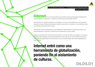 04.04 Benchmarking · Competencia Aspiracional /
                                                    04.04.01 Internet



Internet            es una red de redes que permite la interconexión descentralizada de
computadoras a través de un conjunto de protocolos denominado TCP/IP.

Internet tiene un impacto profundo en el trabajo, el ocio y el conocimiento a nivel mundial.
Gracias a la web, millones de personas tienen acceso fácil e inmediato a una cantidad exten-
sa y diversa de información en línea.

Comparado a las enciclopedias y a las bibliotecas tradicionales, la web ha permitido una
descentralización repentina y extrema de la información y de los datos.

Desde una perspectiva cultural del conocimiento, Internet ha sido una ventaja y una respon-
sabilidad. Para la gente que está interesada en otras culturas, la red de redes proporciona
una cantidad significativa de información y de una interactividad que sería inasequible de
otra manera.




Internet entró como una
herramienta de globalización,
poniendo fin al aislamiento
de culturas.                                                                                   63




                                                                       04.04.01
 