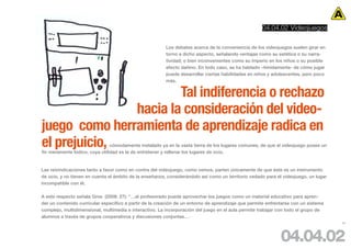 04.04.02 Videojuegos

                                                         Los debates acerca de la conveniencia de los videojuegos suelen girar en
                                                         torno a dicho aspecto, señalando ventajas como su estética o su narra-
                                                         tividad; o bien inconvenientes como su imperio en los niños o su posible
                                                         efecto dañino. En todo caso, se ha hablado –tímidamente- de cómo jugar
                                                         puede desarrollar ciertas habilidades en niños y adolescentes, pero poco
                                                         más.


                       Tal indiferencia o rechazo
               hacia la consideración del video-
juego como herramienta de aprendizaje radica en
el prejuicio,                   cómodamente instalado ya en la vasta tierra de los lugares comunes, de que el videojuego posee un
fin meramente lúdico, cuya utilidad es la de entretener y rellenar los lugares de ocio.


Las reivindicaciones tanto a favor como en contra del videojuego, como vemos, parten únicamente de que éste es un instrumento
de ocio, y no tienen en cuenta el ámbito de la enseñanza, considerándolo así como un territorio vedado para el videojuego, un lugar
incompatible con él.

A este respecto señala Gros (2008: 27): “…el profesorado puede aprovechar los juegos como un material educativo para apren-
der un contenido curricular específico a partir de la creación de un entorno de aprendizaje que permite enfrentarse con un sistema
complejo, multidimensional, multimedia e interactivo. La incorporación del juego en el aula permite trabajar con todo el grupo de
alumnos a través de grupos cooperativos y discusiones conjuntas…·
                                                                                                                                      65




                                                                                                              04.04.02
 