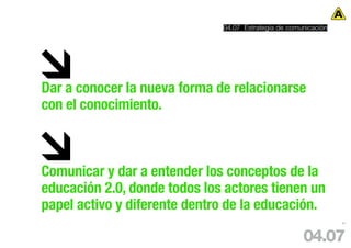 04.07 Estrategia de comunicación




Dar a conocer la nueva forma de relacionarse
con el conocimiento.



Comunicar y dar a entender los conceptos de la
educación 2.0, donde todos los actores tienen un
papel activo y diferente dentro de la educación.
                                                                 81




                                                      04.07
 