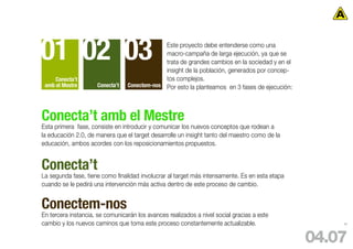 01 02 03                                      Este proyecto debe entenderse como una
                                              macro-campaña de larga ejecución, ya que se
                                              trata de grandes cambios en la sociedad y en el
                                              insight de la población, generados por concep-
     Conecta’t                                tos complejos.
 amb el Mestre       Conecta’t   Conectem-nos Por esto la planteamos en 3 fases de ejecución:




Conecta’t amb el Mestre
Esta primera fase, consiste en introducir y comunicar los nuevos conceptos que rodean a
la educación 2.0, de manera que el target desarrolle un insight tanto del maestro como de la
educación, ambos acordes con los reposicionamientos propuestos.


Conecta’t
La segunda fase, tiene como finalidad involucrar al target más intensamente. Es en esta etapa
cuando se le pedirá una intervención más activa dentro de este proceso de cambio.


Conectem-nos
En tercera instancia, se comunicarán los avances realizados a nivel social gracias a este
cambio y los nuevos caminos que toma este proceso constantemente actualizable.                      82




                                                                                                04.07
 