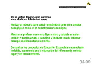 04.08 Objetivos de comunicación




Con los objetivos de comunicación planteamos
atacar a los targets de la siguiente manera:

Motivar al maestro para seguir formándose tanto en el ámbito
pedagógico como en la actualización tecnológica

Mostrar al profesor como una figura clara y estable en quien
confiar y que les ayuda a canalizar y analizar toda la informa-
ción que reciben a diario los niños.

Comunicar los conceptos de Educación Expandida y aprendizaje
invisible, asumiendo que la educación del niño sucede en todo
lugar y en todo momento.
                                                                                 85




                                                                      04.09
 
