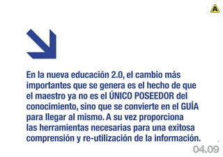 En la nueva educación 2.0, el cambio más
importantes que se genera es el hecho de que
el maestro ya no es el ÚNICO POSEEDOR del
conocimiento, sino que se convierte en el GUÍA
para llegar al mismo. A su vez proporciona
las herramientas necesarias para una exitosa
comprensión y re-utilización de la información.   88




                                            04.09
 