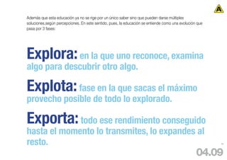 Además que esta educación ya no se rige por un único saber sino que pueden darse múltiples
soluciones,según percepciones. En este sentido, pues, la educación se entiende como una evolución que
pasa por 3 fases:




Explora: en la que uno reconoce, examina
algo para descubrir otro algo.

Explota: fase en la que sacas el máximo
provecho posible de todo lo explorado.

Exporta: todo ese rendimiento conseguido
hasta el momento lo transmites, lo expandes al
resto.                                                                                                  89




                                                                                                 04.09
 