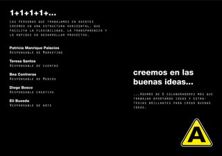 1+1+1+1+…
Las personas que trabajamos en agentes
creemos en una estructura horizontal, que
facilita la flexibilidad, la transparencia y
la rapidez en desarrollar proyectos.


Patricia Manrique Palacios
Responsable de Marketing

Teresa Santos
Responsable de cuentas

Bea Contreras                                  creemos en las
Responsable de Medios
                                               buenas ideas...
Diego Bosco
Responsable creativo
                                               ...Además de 6 colaboradores más que
                                               trabajan aportando ideas y estra-
Eli Buxeda
                                               tegias brillantes para crear buenas
Responsable de arte
                                               ideas.




                                                                                      9
 