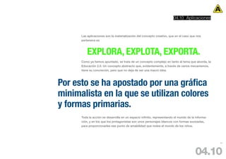 04.10 Aplicaciones



      Las aplicaciones son la materialización del concepto creativo, que en el caso que nos
      pertenece es



          EXPLORA, EXPLOTA, EXPORTA.
      Como ya hemos apuntado, se trata de un concepto complejo en tanto al tema que aborda, la
      Educación 2.0. Un concepto abstracto que, evidentemente, a través de varios mecanismos,
      tiene su concreción, pero que no deja de ser una macro idea.



Por esto se ha apostado por una gráfica
minimalista en la que se utilizan colores
y formas primarias.
      Toda la acción se desarrolla en un espacio infinito, representando el mundo de la informa-
      ción, y en los que los protagonistas son unos personajes blancos con formas suvizadas,
      para proporcionarles ese punto de amabilidad que rodea el mundo de los niños.




                                                                                                   91




                                                                                       04.10
 