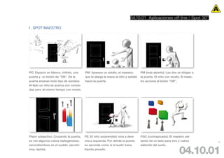 04.10.01 Aplicaciones off-line / Spot 30’’

1. SPOT MAESTRO




PG: Espacio en blanco, inifnito, una     PM: Aparece un adulto, el maestro,       PM (más abierto): Los dos se dirigen a
puerta y un botón de ”ON”. De la         que le alarga la mano al niño y señala   la puerta. El niño con recelo. El maes-
puerta emanan todo tipo de sonidos.      hacia la puerta.                         tro acciona el botón “ON”.
Al lado un niño se acerca con curiosi-
dad pero al mismo tiempo con miedo.




Plano subjectivo: Cruzando la puerta,    PE: El niño sorprendido mira a dere-     PGC (contrapicado): El maestro sal-
se ven algunos cubos replegándose,       cha e izquierda. Por detrás la puerta    tando de un lado para otro y cubos        97
escondiendose en el sueldo. (acción      se esconde como si el suelo fuera        saliendo del suelo.
muy ràpida)                              líquido pesado.
                                                                                                              04.10.01
 