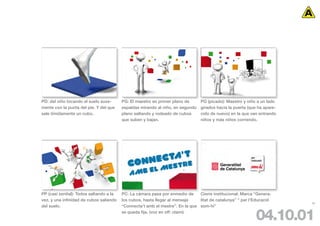 PD: del niño tocando el suelo suve-      PG: El maestro en primer plano de      PG (picado): Maestro y niño a un lado
mente con la punta del pie. Y del que    espaldas mirando al niño, en segundo   girados hacia la puerta (que ha apare-
sale tímidamente un cubo.                plano saltando y rodeado de cubos      cido de nuevo) en la que van entrando
                                         que suben y bajan.                     niños y más niños corriendo.




PP (casi zenital): Todos saltando a la   PC: La cámara pasa por enmedio de     Cierre institucional: Marca “Genera-
vez, y una infinidad de cubos saliendo   los cubos, hasta llegar al mensaje    litat de catalunya” “ per l’Educació
                                                                                                                         98
del suelo.                               “Connecta’t amb el mestre”. En la que som-hi”
                                         se queda fija. (voz en off: claim)
                                                                                                           04.10.01
 