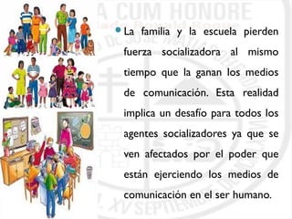 La familia y la escuela pierden 
fuerza socializadora al mismo 
tiempo que la ganan los medios 
de comunicación. Esta realidad 
implica un desafío para todos los 
agentes socializadores ya que se 
ven afectados por el poder que 
están ejerciendo los medios de 
comunicación en el ser humano. 
 