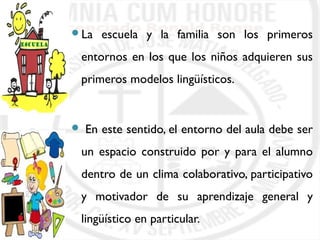 La escuela y la familia son los primeros 
entornos en los que los niños adquieren sus 
primeros modelos lingüísticos. 
 En este sentido, el entorno del aula debe ser 
un espacio construido por y para el alumno 
dentro de un clima colaborativo, participativo 
y motivador de su aprendizaje general y 
lingüístico en particular. 
 