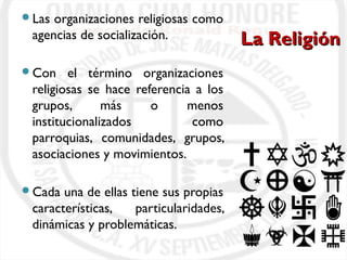 LLaa RReelliiggiióónn 
Las organizaciones religiosas como 
agencias de socialización. 
Con el término organizaciones 
religiosas se hace referencia a los 
grupos, más o menos 
institucionalizados como 
parroquias, comunidades, grupos, 
asociaciones y movimientos. 
Cada una de ellas tiene sus propias 
características, particularidades, 
dinámicas y problemáticas. 
 