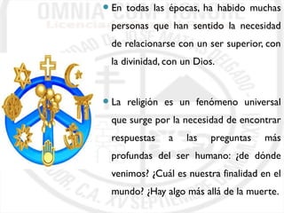 En todas las épocas, ha habido muchas 
personas que han sentido la necesidad 
de relacionarse con un ser superior, con 
la divinidad, con un Dios. 
La religión es un fenómeno universal 
que surge por la necesidad de encontrar 
respuestas a las preguntas más 
profundas del ser humano: ¿de dónde 
venimos? ¿Cuál es nuestra finalidad en el 
mundo? ¿Hay algo más allá de la muerte. 
 