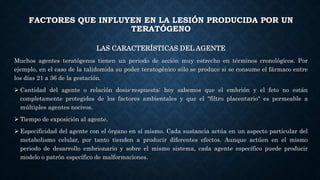 FACTORES QUE INFLUYEN EN LA LESIÓN PRODUCIDA POR UN
TERATÓGENO
LAS CARACTERÍSTICAS DEL AGENTE
Muchos agentes teratógenos tienen un periodo de acción muy estrecho en términos cronológicos. Por
ejemplo, en el caso de la talidomida su poder teratogénico sólo se produce si se consume el fármaco entre
los días 21 a 36 de la gestación.
 Cantidad del agente o relación dosis-respuesta: hoy sabemos que el embrión y el feto no están
completamente protegidos de los factores ambientales y que el "filtro placentario" es permeable a
múltiples agentes nocivos.
 Tiempo de exposición al agente.
 Especificidad del agente con el órgano en sí mismo. Cada sustancia actúa en un aspecto particular del
metabolismo celular, por tanto tienden a producir diferentes efectos. Aunque actúen en el mismo
periodo de desarrollo embrionario y sobre el mismo sistema, cada agente específico puede producir
modelo o patrón específico de malformaciones.
 