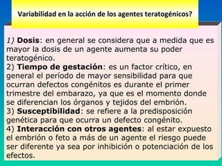  
1) Dosis: en general se considera que a medida que es
mayor la dosis de un agente aumenta su poder
teratogénico.
2) Tiempo de gestación: es un factor crítico, en
general el período de mayor sensibilidad para que
ocurran defectos congénitos es durante el primer
trimestre del embarazo, ya que es el momento donde
se diferencian los órganos y tejidos del embrión.
3) Susceptibilidad: se refiere a la predisposición
genética para que ocurra un defecto congénito.
4) Interacción con otros agentes: al estar expuesto
el embrión o feto a más de un agente el riesgo puede
ser diferente ya sea por inhibición o potenciación de los
efectos.
Variabilidad en la acción de los agentes teratogénicos?
 