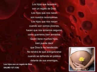 Los hijos que tenemos
son un regalo de Dios.
Los hijos que nos nacen
son nuestra recompensa.
Los hijos que nos nacen
cuando aún somos jóvenes,
hacen que nos sintamos seguros,
como guerreros bien armados.
Quien tiene muchos hijos,
bien puede decir
que Dios lo ha bendecido.
No tendrá de qué avergonzarse
cuando se defienda en público
delante de sus enemigos.
Los hijos son un regalo de Dios
SALMO 127 (126)
 