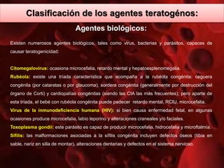 Clasificación de los agentes teratogénos:
Agentes biológicos:
Existen numerosos agentes biológicos, tales como virus, bacterias y parásitos, capaces de
causar teratogenicidad:
Citomegalovirus: ocasiona microcefalia, retardo mental y hepatoesplenomegalia.
Rubéola: existe una tríada característica que acompaña a la rubéola congénita: ceguera
congénita (por cataratas o por glaucoma), sordera congénita (generalmente por destrucción del
órgano de Corti) y cardiopatías congénitas (siendo las CIA las más frecuentes); pero aparte de
esta tríada, el bebé con rubéola congénita puede padecer retardo mental, RCIU, microcefalia.
Virus de la inmunodeficiencia humana (HIV): si bien causa enfermedad fetal, en algunas
ocasiones produce microcefalia, labio leporino y alteraciones craneales y/o faciales.
Toxoplasma gondii: este parásito es capaz de producir microcefalia, hidrocefalia y microftalmía.
Sífilis: las malformaciones asociadas a la sífilis congénita incluyen defectos óseos (tibia en
sable, nariz en silla de montar), alteraciones dentarias y defectos en el sistema nervioso.
 
