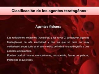 Agentes físicos:
Las radiaciones ionizantes (nucleares) y los rayos X constituyen agentes
teratogénicos de alta efectividad y con los que se debe ser muy
cuidadosos, sobre todo en el acto médico de indicar una radiografía a una
paciente embarazada.
Pueden producir roturas cromosómicas, microcefalia, fisuras del paladar,
trastornos esqueléticos.
Clasificación de los agentes teratogénos:
 