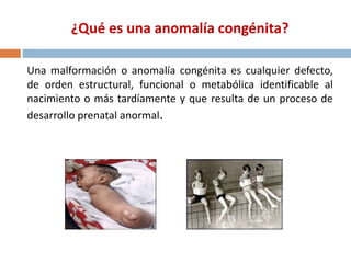 ¿Qué es una anomalía congénita?
Una malformación o anomalía congénita es cualquier defecto,
de orden estructural, funcional o metabólica identificable al
nacimiento o más tardíamente y que resulta de un proceso de
desarrollo prenatal anormal.
 