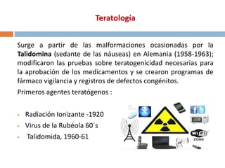 Teratología
Surge a partir de las malformaciones ocasionadas por la
Talidomina (sedante de las náuseas) en Alemania (1958-1963);
modificaron las pruebas sobre teratogenicidad necesarias para
la aprobación de los medicamentos y se crearon programas de
fármaco vigilancia y registros de defectos congénitos.
Primeros agentes teratógenos :
 Radiación Ionizante -1920
 Virus de la Rubéola 60´s
 Talidomida, 1960-61
 