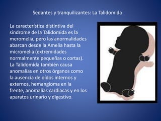 Sedantes y tranquilizantes: La Talidomida
La característica distintiva del
síndrome de la Talidomida es la
meromelia, pero las anormalidades
abarcan desde la Amelia hasta la
micromelia (extremidades
normalmente pequeñas o cortas).
La Talidomida también causa
anomalías en otros órganos como
la ausencia de oídos internos y
externos, hemangioma en la
frente, anomalías cardiacas y en los
aparatos urinario y digestivo.
 