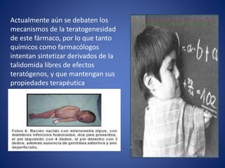 Actualmente aún se debaten los
mecanismos de la teratogenesidad
de este fármaco, por lo que tanto
químicos como farmacólogos
intentan sintetizar derivados de la
talidomida libres de efectos
teratógenos, y que mantengan sus
propiedades terapéutica
 