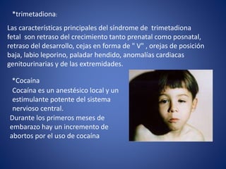 *trimetadiona:
Las características principales del síndrome de trimetadiona
fetal son retraso del crecimiento tanto prenatal como posnatal,
retraso del desarrollo, cejas en forma de " V" , orejas de posición
baja, labio leporino, paladar hendido, anomalías cardiacas
genitourinarias y de las extremidades.
*Cocaína
Cocaína es un anestésico local y un
estimulante potente del sistema
nervioso central.
Durante los primeros meses de
embarazo hay un incremento de
abortos por el uso de cocaína
 