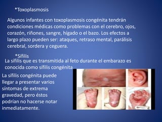 *Toxoplasmosis
Algunos infantes con toxoplasmosis congénita tendrán
condiciones médicas como problemas con el cerebro, ojos,
corazón, riñones, sangre, hígado o el bazo. Los efectos a
largo plazo pueden ser: ataques, retraso mental, parálisis
cerebral, sordera y ceguera.
*Sífilis
La sífilis congénita puede
llegar a presentar varios
síntomas de extrema
gravedad, pero éstos
podrían no hacerse notar
inmediatamente.
La sífilis que es transmitida al feto durante el embarazo es
conocida como sífilis congénita.
 