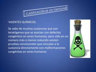 *AGENTES QUÍMICOS:
Se sabe de muchas sustancias que son
teratógenos que se asocian con defectos
congénitos en seres humanos, pero sólo en un
número más o menos reducido existen
pruebas convincentes que vinculan a la
sustancia directamente con malformaciones
congénitas en seres humanos
 