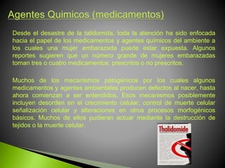 Desde el desastre de la talidomida, toda la atención ha sido enfocada
hacia el papel de los medicamentos y agentes químicos del ambiente a
los cuales una mujer embarazada puede estar expuesta. Algunos
reportes sugieren que un número grande de mujeres embarazadas
toman tres o cuatro medicamentos prescritos o no prescritos.
Muchos de los mecanismos patogénicos por los cuales algunos
medicamentos y agentes ambientales producen defectos al nacer, hasta
ahora comienzan a ser entendidos. Esos mecanismos posiblemente
incluyen desorden en el crecimiento celular, control de muerte celular
señalización celular y alteraciones en otros procesos morfogénicos
básicos. Muchos de ellos pudieran actuar mediante la destrucción de
tejidos o la muerte celular.
 