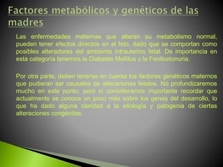 Las enfermedades maternas que alteran su metabolismo normal,
pueden tener efectos directos en el feto, dado que se comportan como
posibles alteradores del ambiente intrauterino fetal. De importancia en
esta categoría tenemos la Diabetes Mellitus y la Fenilcetonuria.
Por otra parte, deben tenerse en cuenta los factores genéticos maternos
que pudieran ser causales de alteraciones fetales. No profundizaremos
mucho en este punto, pero sí consideramos importante recordar que
actualmente se conoce un poco más sobre los genes del desarrollo, lo
que ha dado alguna claridad a la etiología y patogenia de ciertas
alteraciones congénitas.
 