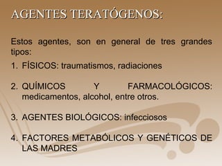 Estos agentes, son en general de tres grandes
tipos:
AGENTES TERATÓGENOS:AGENTES TERATÓGENOS:
1. FÍSICOS: traumatismos, radiaciones
2. QUÍMICOS Y FARMACOLÓGICOS:
medicamentos, alcohol, entre otros.
3. AGENTES BIOLÓGICOS: infecciosos
4. FACTORES METABÓLICOS Y GENÉTICOS DE
LAS MADRES
 