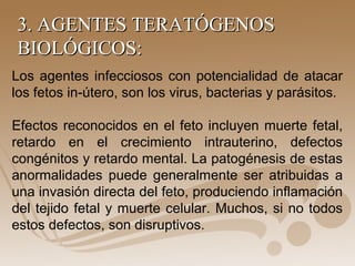 3. AGENTES TERATÓGENOS3. AGENTES TERATÓGENOS
BIOLÓGICOS:BIOLÓGICOS:
Los agentes infecciosos con potencialidad de atacar
los fetos in-útero, son los virus, bacterias y parásitos.
Efectos reconocidos en el feto incluyen muerte fetal,
retardo en el crecimiento intrauterino, defectos
congénitos y retardo mental. La patogénesis de estas
anormalidades puede generalmente ser atribuidas a
una invasión directa del feto, produciendo inflamación
del tejido fetal y muerte celular. Muchos, si no todos
estos defectos, son disruptivos.
 