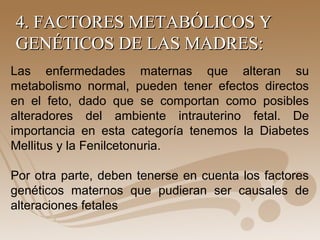 4. FACTORES METABÓLICOS Y4. FACTORES METABÓLICOS Y
GENÉTICOS DE LAS MADRES:GENÉTICOS DE LAS MADRES:
Las enfermedades maternas que alteran su
metabolismo normal, pueden tener efectos directos
en el feto, dado que se comportan como posibles
alteradores del ambiente intrauterino fetal. De
importancia en esta categoría tenemos la Diabetes
Mellitus y la Fenilcetonuria.
Por otra parte, deben tenerse en cuenta los factores
genéticos maternos que pudieran ser causales de
alteraciones fetales
 