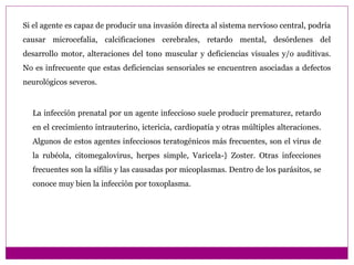 La infección prenatal por un agente infeccioso suele producir prematurez, retardo
en el crecimiento intrauterino, ictericia, cardiopatía y otras múltiples alteraciones.
Algunos de estos agentes infecciosos teratogénicos más frecuentes, son el virus de
la rubéola, citomegalovirus, herpes simple, Varicela-} Zoster. Otras infecciones
frecuentes son la sífilis y las causadas por micoplasmas. Dentro de los parásitos, se
conoce muy bien la infección por toxoplasma.
Si el agente es capaz de producir una invasión directa al sistema nervioso central, podría
causar microcefalia, calcificaciones cerebrales, retardo mental, desórdenes del
desarrollo motor, alteraciones del tono muscular y deficiencias visuales y/o auditivas.
No es infrecuente que estas deficiencias sensoriales se encuentren asociadas a defectos
neurológicos severos.
 